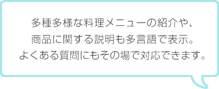 多種多様な料理メニューの紹介や、商品に関する説明も多言語で表示。よくある質問にもその場で対応できます。