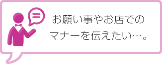 お願い事やお店でのマナーを伝えたい…。