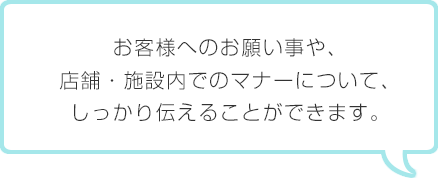 お客様へのお願い事や、店舗・施設内でのマナーについて、しっかり伝えることができます。