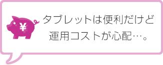 タブレットは便利だけど運用コストが心配…。