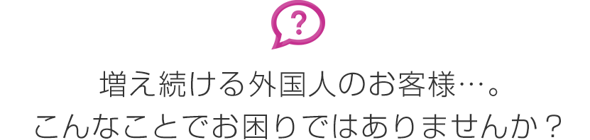 増え続ける外国人のお客様…。こんなことでお困りではありませんか?